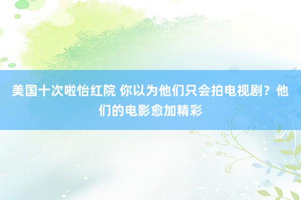 美国十次啦怡红院 你以为他们只会拍电视剧？他们的电影愈加精彩