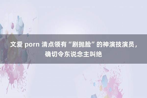 文爱 porn 清点领有“剧抛脸”的神演技演员，确切令东说念主叫绝