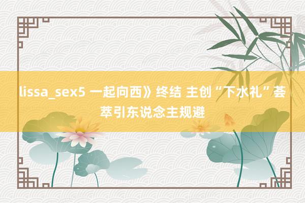 lissa_sex5 一起向西》终结 主创“下水礼”荟萃引东说念主规避