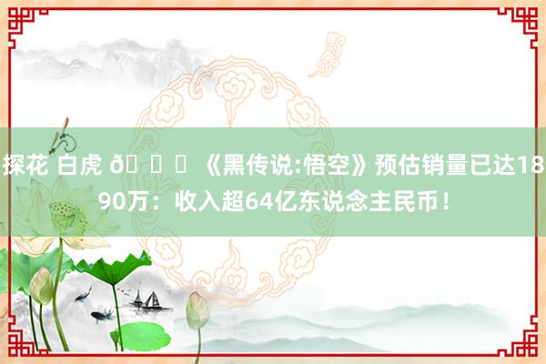 探花 白虎 😎《黑传说:悟空》预估销量已达1890万：收入超64亿东说念主民币！