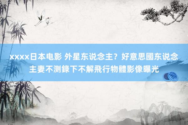 xxxx日本电影 外星东说念主？好意思國东说念主妻不测錄下不解飛行物體　影像曝光