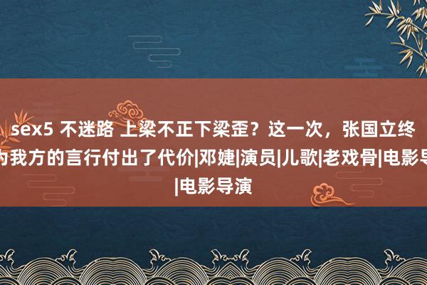 sex5 不迷路 上梁不正下梁歪？这一次，张国立终于为我方的言行付出了代价|邓婕|演员|儿歌|老戏骨|电影导演