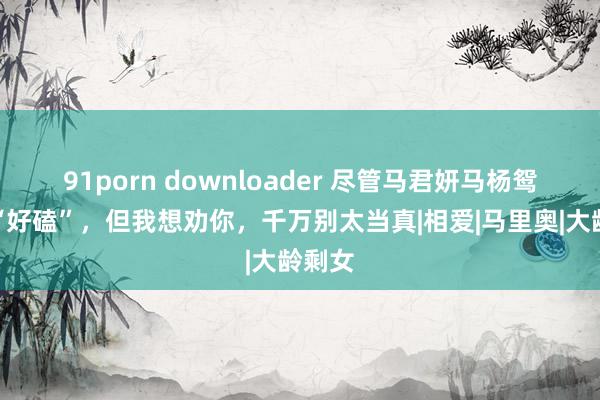 91porn downloader 尽管马君妍马杨鸳侣很“好磕”，但我想劝你，千万别太当真|相爱|马里奥|大龄剩女