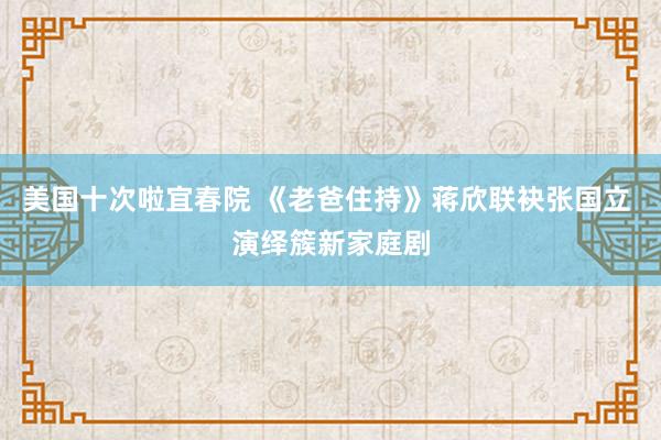 美国十次啦宜春院 《老爸住持》蒋欣联袂张国立 演绎簇新家庭剧