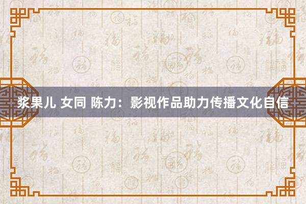 浆果儿 女同 陈力：影视作品助力传播文化自信