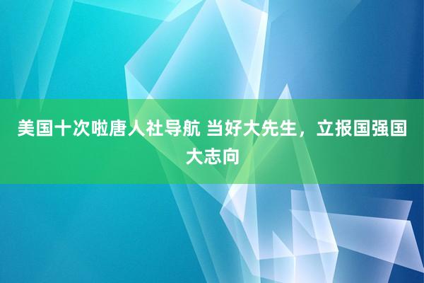 美国十次啦唐人社导航 当好大先生，立报国强国大志向