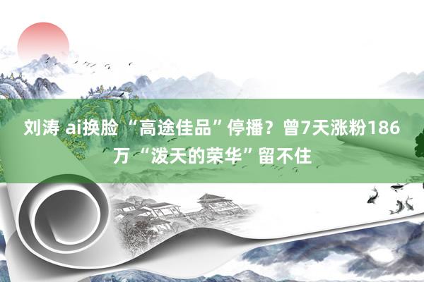 刘涛 ai换脸 “高途佳品”停播？曾7天涨粉186万 “泼天的荣华”留不住