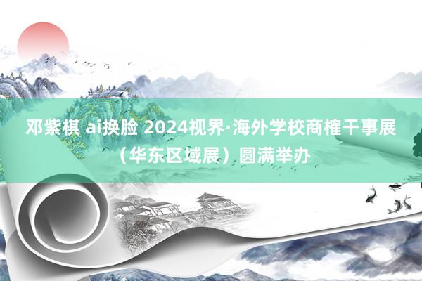 邓紫棋 ai换脸 2024视界·海外学校商榷干事展（华东区域展）圆满举办