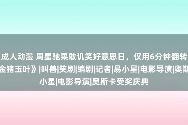 成人动漫 周星驰果敢讥笑好意思日，仅用6分钟翻转短剧界：《金猪玉叶》|叫兽|笑剧|编剧|记者|易小星|电影导演|奥斯卡受奖庆典