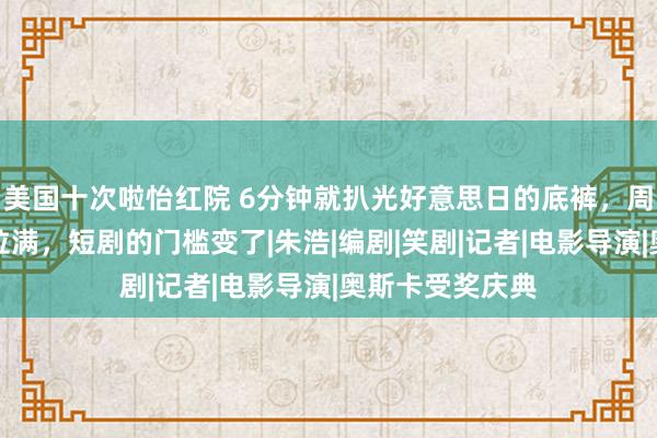 美国十次啦怡红院 6分钟就扒光好意思日的底裤，周星驰讥嘲力度拉满，短剧的门槛变了|朱浩|编剧|笑剧|记者|电影导演|奥斯卡受奖庆典