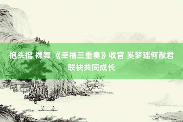 抱头摇 裸舞 《幸福三重奏》收官 奚梦瑶何猷君联袂共同成长