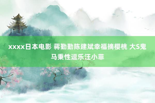 xxxx日本电影 蒋勤勤陈建斌幸福摘樱桃 大S鬼马秉性逗乐汪小菲