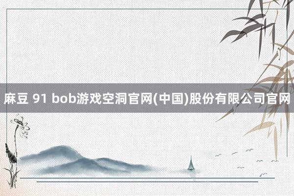 麻豆 91 bob游戏空洞官网(中国)股份有限公司官网