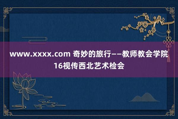 www.xxxx.com 奇妙的旅行——教师教会学院16视传西北艺术检会