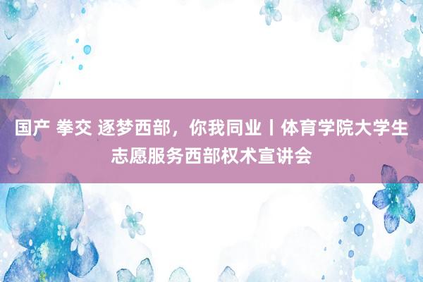 国产 拳交 逐梦西部，你我同业丨体育学院大学生志愿服务西部权术宣讲会