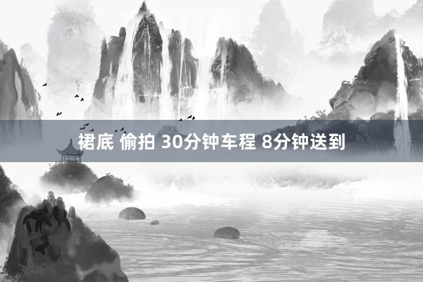 裙底 偷拍 30分钟车程 8分钟送到