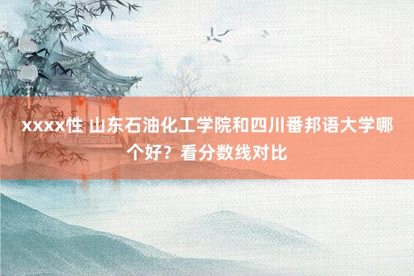 xxxx性 山东石油化工学院和四川番邦语大学哪个好？看分数线对比