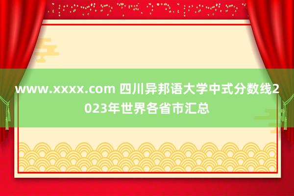 www.xxxx.com 四川异邦语大学中式分数线2023年世界各省市汇总