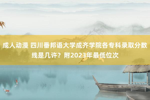 成人动漫 四川番邦语大学成齐学院各专科录取分数线是几许？附2023年最低位次