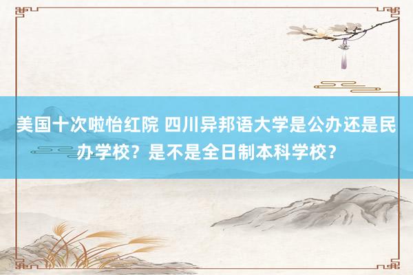 美国十次啦怡红院 四川异邦语大学是公办还是民办学校？是不是全日制本科学校？