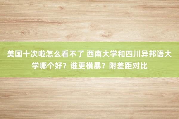 美国十次啦怎么看不了 西南大学和四川异邦语大学哪个好？谁更横暴？附差距对比