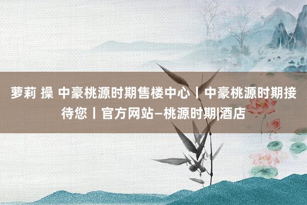 萝莉 操 中豪桃源时期售楼中心丨中豪桃源时期接待您丨官方网站—桃源时期|酒店