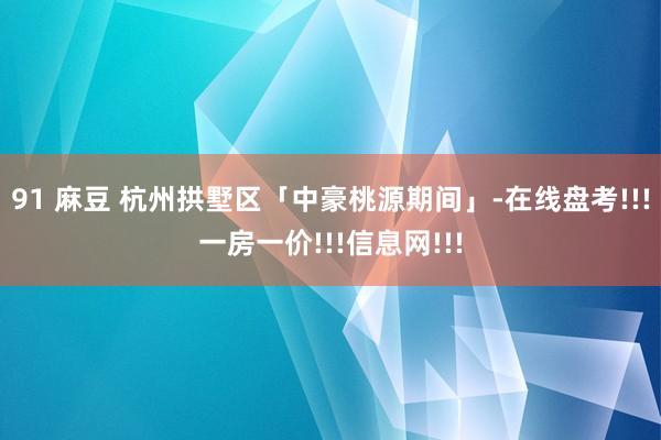 91 麻豆 杭州拱墅区「中豪桃源期间」-在线盘考!!!一房一价!!!信息网!!!