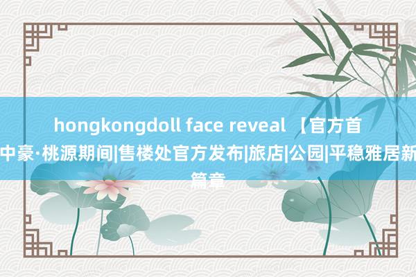 hongkongdoll face reveal 【官方首页】中豪·桃源期间|售楼处官方发布|旅店|公园|平稳雅居新篇章