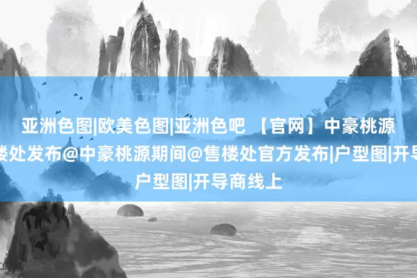 亚洲色图|欧美色图|亚洲色吧 【官网】中豪桃源期间售楼处发布@中豪桃源期间@售楼处官方发布|户型图|开导商线上