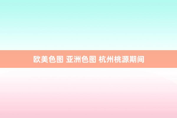 欧美色图 亚洲色图 杭州桃源期间